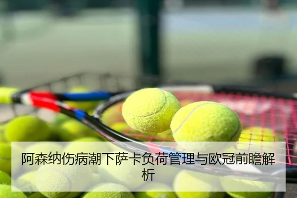 阿森纳伤病潮下萨卡负荷管理与欧冠前瞻解析